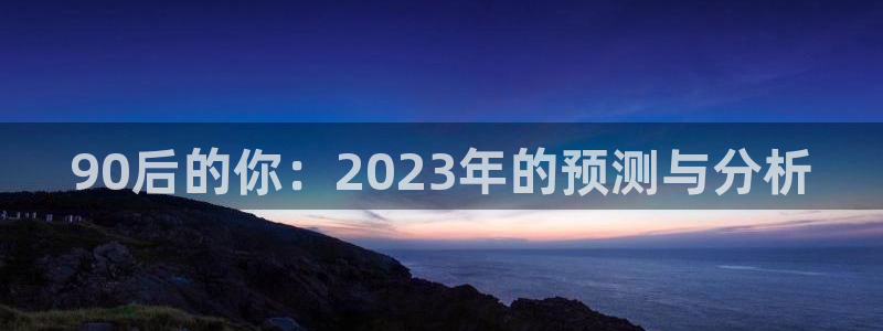 威九国际(com.youad.authst)：90后的你：2023年的预测与分析
